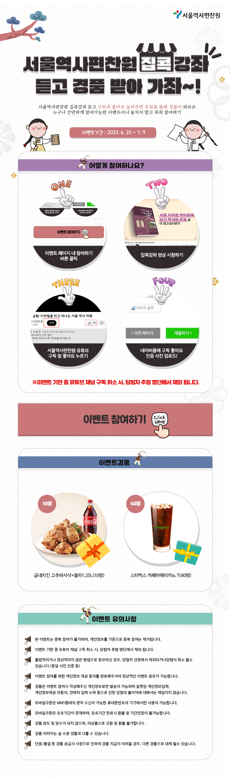서울역사편찬원 
서울역사편찬원진강좌 듣고 경품 받아 가자~! 
서울역사편찬원 집콕강좌 듣고 구독과 좋아요 눌러주면 추첨을 통해 경품이 와르르 누구나 간단하게 참여가능한 이벤트이니 놓치지 말고 꼭꼭 참여하기 
이벤트기간 : 2023. 6. 23~7.9

ONE 
서울역사편찬원유튜브 
이벤트 참여하기 
어떻게 참여하나요? 
TWO 
네이버에 구독 좋아요 인증사진업로 
Glick weve 
지하철은 서울 中
서울 지하철 역이름에 담긴 역사와 문화를 더 알고싶다면?! 
이벤트 페이지 내 참여하기 버튼 클릭
집콕강좌 영상 시청하기 
THREE 
출발! 지하철을 타고 떠나는 서울 역사 여행 
국사편찬원 
1.5천명 
구독 
최 11일 전 서울역사편찬원(서울역사자료실) 
낙원 온라인 강의 영상 
새로운 에피소드로 여러분을 찾아빕니다. 
서울역사편찬원 유튜브 구독 및 좋아요 누르기 
DwKuon 
15 
세공 
FOUP 
이미지 첨부 
<이전 페이지 
제출하기 > 
네이버폼에 구독 좋아요 인증 사진 업로드!

※이벤트 기한 중 유튜브 채널 구독 취소 시, 당첨자 추첨 명단에서 제외 됩니다. 
이벤트 참여하기 
Click Here 
이벤트경품

10명 
Coca-Cola 
40명 
STARBUCKS 
굽네치킨 고추바사삭+콜라1.25L(10명) 
스타벅스 카페아메리카노 T(40명) 

이벤트 유의사항

본 이벤트는 중복 참여가 불가하며, 개인정보를 기준으로 중복 참여는 제거됩니다. 
이벤트 기한 중 유튜브 채널 구독 취소 시, 당첨자 추첨 명단에서 제외 됩니다. 
불법적이거나 정상적이지 않은 방법으로 응모하신 경우, 당첨자 선정에서 제외되거나당첨이 취소 될수 있습니다.(동일 사진 인증 등) 
이벤트 참여를 위한 개인정보 제공 동의를 완료해주셔야 정상적인 이벤트 응모가 가능합니다. 
경품은 이벤트 참여시 작성해주신 개인정보로만 발송이 가능하며 잘못된 개인정보입력, 개인정보제공 미동의, 연락처 입력 누락 등으로 인한 당첨의 불이익에 대해서는 책임지지 않습니다. 
모바일쿠폰은 MMS형태의 문자 수신이 가능한 휴대폰번호의 기기에서만 사용이 가능합니다. 
모바일쿠폰은 유효기간이 존재하며, 유효기간 만료시 환불 및 기간연장이 불가능합니다. 
경품 양도 및 양수가 되지 않으며, 타상품으로 교환 및 환불 불가합니다. 
경품 이미지는 실 수령 경품과 다를 수 있습니다. 
단종/품절 등 경품 공급사 사정으로 인하여 경품 지급이 어려울 경우, 다른 경품으로 대체 될수 있습니다.




