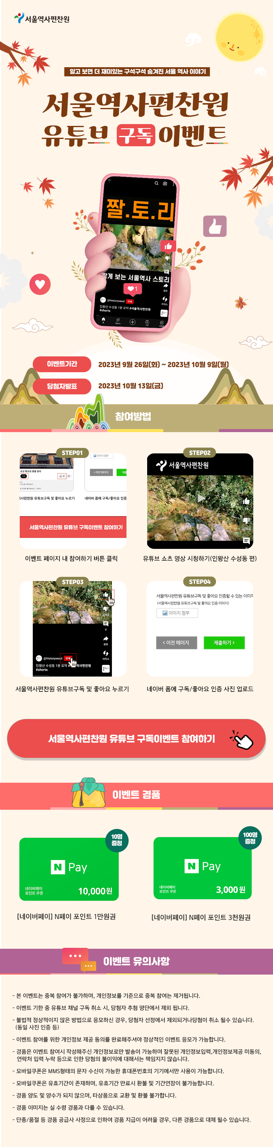 서울역사편찬원
알고 보면 더 재미있는 구석구석 숨겨진 서울 역사 이야기

서울역사편찬원 유튜브 구독 이벤트

이벤트기간
2023년 9월 26일(화) ~ 2023년 10월 9일(월)

당첨자발표
2023년 10월 13일(금)

참여방법
1 이벤트 페이지 내 참여하기 버튼 클릭
2. 유튜브 쇼츠 영상 시청하기(인왕산 수성동 편)
3 서울역사편찬원 유튜브 구독 및 좋아요 누르기
4 네이버폼에 구독/좋아요 인증사진 업로드

서울역사편찬원 유튜브 구독이벤트 참여하기

이벤트 경품
경품	수량
네이버페이 N포인트 1만권	10명
네이버페이 N포인트 3천원권	100명

이벤트 유의사항
본 이벤트는 중복 참여 불가하며, 개인정보 기준으로 중복 참여는 제거됩니다.
이벤트 기한 중 유튜브 채널 구독 취소 시, 당첨자 추첨 명단에서 제외됩니다.
불법적/정상적이지 않은 방법으로 응모하신 경우, 당첨자 선정에서 제외되거나 당첨이 취소될 수 있습니다. (동일 사진 인증 등)
- 이벤트 참여를 위한 개인정보 제공 동의를 완료해주셔야 정상적인 이벤트 응모가 가능합니다.
- 경품은 이벤트 참여시 작성해주신 개인정보로만 발송이 가능하며 잘못된 개인정보입력, 개인정보제공 미동의, 연락처 입력 누락 등으로 인한 당첨의 불이익에 대해서는 책임지지 않습니다.
- 모바일쿠폰은 MMS형태의 문자 수신이 가능한 휴대폰번호의 기기에서만 사용이 가능합니다.
- 모바일쿠폰은 유효기간이 존재하며, 유효기간 만료시 환불 및 기간연장이 불가능합니다.
- 경품 양도 및 양수가 되지 않으며, 타상품으로 교환 및 환불 불가합니다.
- 경품 이미지는 실 수령 경품과 다를 수 있습니다.
- 단종/품절 등 경품 공급사 사정으로 인하여 경품 지급이 어려울 경우, 다른 경품으로 대체 될수 있습니다

